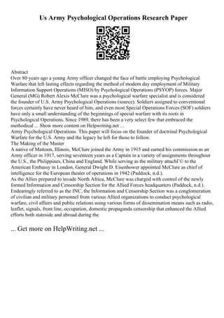 Us Army Psychological Operations Research Paper
Abstract
Over 80 years ago a young Army officer changed the face of battle employing Psychological
Warfare that left lasting effects regarding the method of modern day employment of Military
Information Support Operations (MISO) by Psychological Operations (PSYOP) forces. Major
General (MG) Robert Alexis McClure was a psychological warfare specialist and is considered
the founder of U.S. Army Psychological Operations (source). Soldiers assigned to conventional
forces certainly have never heard of him, and even most Special Operations Forces (SOF) soldiers
have only a small understanding of the beginnings of special warfare with its roots in
Psychological Operations. Since 1989, there has been a very select few that embraced the
methodical ... Show more content on Helpwriting.net ...
Army Psychological Operations. This paper will focus on the founder of doctrinal Psychological
Warfare for the U.S. Army and the legacy he left for those to follow.
The Making of the Master
A native of Mattoon, Illinois, McClure joined the Army in 1915 and earned his commission as an
Army officer in 1917, serving seventeen years as a Captain in a variety of assignments throughout
the U.S., the Philippines, China and England. While serving as the military attachГ© to the
American Embassy in London, General Dwight D. Eisenhower appointed McClure as chief of
intelligence for the European theater of operations in 1942 (Paddock, n.d.).
As the Allies prepared to invade North Africa, McClure was charged with control of the newly
formed Information and Censorship Section for the Allied Forces headquarters (Paddock, n.d.).
Endearingly referred to as the INC, the Information and Censorship Section was a conglomeration
of civilian and military personnel from various Allied organizations to conduct psychological
warfare, civil affairs and public relations using various forms of dissemination means such as radio,
leaflet, signals, front line, occupation, domestic propaganda censorship that enhanced the Allied
efforts both stateside and abroad during the
... Get more on HelpWriting.net ...
 