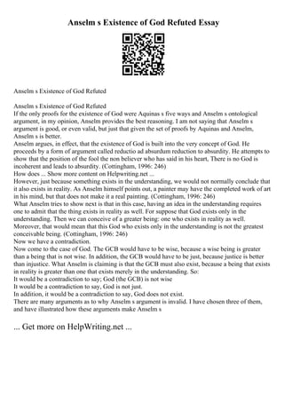 Anselm s Existence of God Refuted Essay
Anselm s Existence of God Refuted
Anselm s Existence of God Refuted
If the only proofs for the existence of God were Aquinas s five ways and Anselm s ontological
argument, in my opinion, Anselm provides the best reasoning. I am not saying that Anselm s
argument is good, or even valid, but just that given the set of proofs by Aquinas and Anselm,
Anselm s is better.
Anselm argues, in effect, that the existence of God is built into the very concept of God. He
proceeds by a form of argument called reductio ad absurdum reduction to absurdity. He attempts to
show that the position of the fool the non believer who has said in his heart, There is no God is
incoherent and leads to absurdity. (Cottingham, 1996: 246)
How does ... Show more content on Helpwriting.net ...
However, just because something exists in the understanding, we would not normally conclude that
it also exists in reality. As Anselm himself points out, a painter may have the completed work of art
in his mind, but that does not make it a real painting. (Cottingham, 1996: 246)
What Anselm tries to show next is that in this case, having an idea in the understanding requires
one to admit that the thing exists in reality as well. For suppose that God exists only in the
understanding. Then we can conceive of a greater being: one who exists in reality as well.
Moreover, that would mean that this God who exists only in the understanding is not the greatest
conceivable being. (Cottingham, 1996: 246)
Now we have a contradiction.
Now come to the case of God. The GCB would have to be wise, because a wise being is greater
than a being that is not wise. In addition, the GCB would have to be just, because justice is better
than injustice. What Anselm is claiming is that the GCB must also exist, because a being that exists
in reality is greater than one that exists merely in the understanding. So:
It would be a contradiction to say; God (the GCB) is not wise
It would be a contradiction to say, God is not just.
In addition, it would be a contradiction to say, God does not exist.
There are many arguments as to why Anselm s argument is invalid. I have chosen three of them,
and have illustrated how these arguments make Anselm s
... Get more on HelpWriting.net ...
 