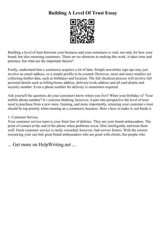 Building A Level Of Trust Essay
Building a level of trust between your business and your customers is vital, not only for how your
brand, but also returning customers. There are no shortcuts to making this work, it takes time and
patience, but what are the important factors?
Firstly, understand that e commerce acquires a lot of data. Simple newsletter sign ups may just
involve an email address, or a simple profile to be created. However, more and more retailers are
collecting further data, such as birthdays and location. The full checkout process will involve full
personal details such as billing/home address, delivery/work address and all card details and
security number. Even a phone number for delivery is sometimes required.
Ask yourself the question, do your customers know where you live? When your birthday is? Your
mobile phone number? It s extreme thinking, however, it puts into perspective the level of trust
need to purchase from a new store. Gaining, and more importantly, retaining your customer s trust
should be top priority when running an e commerce business. Here s how to make it, not break it.
1. Customer Service
Your customer service team is your front line of defence. They are your brand ambassadors. The
point of contact at the end of the phone when problems occur. Hire intelligently and treat them
well. Great customer service is rarely rewarded, however, bad service festers. With the correct
resourcing your can hire great brand ambassadors who are great with clients, but people who
... Get more on HelpWriting.net ...
 