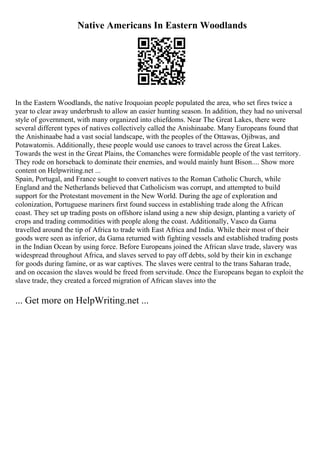 Native Americans In Eastern Woodlands
In the Eastern Woodlands, the native Iroquoian people populated the area, who set fires twice a
year to clear away underbrush to allow an easier hunting season. In addition, they had no universal
style of government, with many organized into chiefdoms. Near The Great Lakes, there were
several different types of natives collectively called the Anishinaabe. Many Europeans found that
the Anishinaabe had a vast social landscape, with the peoples of the Ottawas, Ojibwas, and
Potawatomis. Additionally, these people would use canoes to travel across the Great Lakes.
Towards the west in the Great Plains, the Comanches were formidable people of the vast territory.
They rode on horseback to dominate their enemies, and would mainly hunt Bison.... Show more
content on Helpwriting.net ...
Spain, Portugal, and France sought to convert natives to the Roman Catholic Church, while
England and the Netherlands believed that Catholicism was corrupt, and attempted to build
support for the Protestant movement in the New World. During the age of exploration and
colonization, Portuguese mariners first found success in establishing trade along the African
coast. They set up trading posts on offshore island using a new ship design, planting a variety of
crops and trading commodities with people along the coast. Additionally, Vasco da Gama
travelled around the tip of Africa to trade with East Africa and India. While their most of their
goods were seen as inferior, da Gama returned with fighting vessels and established trading posts
in the Indian Ocean by using force. Before Europeans joined the African slave trade, slavery was
widespread throughout Africa, and slaves served to pay off debts, sold by their kin in exchange
for goods during famine, or as war captives. The slaves were central to the trans Saharan trade,
and on occasion the slaves would be freed from servitude. Once the Europeans began to exploit the
slave trade, they created a forced migration of African slaves into the
... Get more on HelpWriting.net ...
 