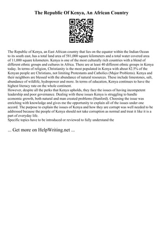 The Republic Of Kenya, An African Country
The Republic of Kenya, an East African country that lies on the equator within the Indian Ocean
to its south east, has a total land area of 581,000 square kilometers and a total water covered area
of 11,000 square kilometers. Kenya is one of the most culturally rich countries with a blend of
different ethnic groups and cultures in Africa. There are at least 40 different ethnic groups in Kenya
today. In terms of religion, Christianity is the most populated in Kenya with about 82.5% of the
Kenyan people are Christians, not limiting Protestants and Catholics (Major Problems). Kenya and
their neighbors are blessed with the abundance of natural resources. These include limestones, salt,
abundance of wildlife, hydropower and more. In terms of education, Kenya continues to have the
highest literacy rate on the whole continent.
However, despite all the perks that Kenya upholds, they face the issues of having incompetent
leadership and poor governance. Dealing with these issues Kenya is struggling to handle
economic growth, both natural and man created problems (Stanford). Choosing the issue was
enriching with knowledge and gives me the opportunity to explain all of the issues under one
accord. The purpose to explain the issues of Kenya and how they are corrupt was well needed to be
addressed because the people of Kenya should not take corruption as normal and treat it like it is a
part of everyday life.
Specific topics have to be introduced or reviewed to fully understand the
... Get more on HelpWriting.net ...
 