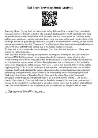 Neil Peart Traveling Music Analysis
Traveling Music: Playing Back the Soundtrack to My Life and Times, by Neil Peart, reveals the
backstage secrets of himself, in the life of a musician. Peart describes his 50 year lead up to fame
with music as his primary inspiration. With the desire to travel, Peart leaves his Canadian home
and becomes a drummer, writing lyrics and discovering new sites on the road. His story tells of the
hardships a musician goes through in order to succeed in the entertainment industry, as well as find
internal success in his own life. Throughout Traveling Music, Peart demonstrates that achievements
come with time, and that when staying true to his values, success will occur.
To show that achievements take time to triumph, Peart describes how stories can ... Show more
content on Helpwriting.net ...
Peart describes home as a feeling about yourself, not the place around you, and you can take it
with you (339). In this metaphor, home is considered a feeling, rather than a physical place.
When working hard with his band, the author has finally made it as far as touring with his band in
several countries, making music his home. Peart also states in a revelating mood that he finally
knows what happiness is. In the passage, Peart says, ... just at that moment, to be working in that
inspiring setting (370). With the phrase just at that moment , the author concludes that he had an
epiphany, finally understanding the essence of happiness. Saying that happiness was working in
an inspiring setting shows the author learned a lot from making music and arranging his band.
Back in the first chapter of Traveling Music, Peart used the phrase Now what? in several
paragraphs when struggling to find more work to do in a short amount of time (3). In the last
chapter of the memoir, Peart concludes that he found the answer to that now what question and is
pleased by the results (375). A flashback to an earlier chapter shows that the author, after all these
years, has finally become at one with himself, and accomplished his life goals with no more
... Get more on HelpWriting.net ...
 