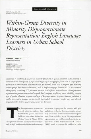 Vol. 71. No. 3 pp. 283-300.
©2005 CouncilfirExceptional Children.
Exceptional Children
Within-Group Diversity in
Minority Disproportionate
Representation: English Language
Learners in Urban School
Districts
ALFREDO J. ARTILES
Arizona State University
ROBERT RUEDA
JESUS JOSt 5ALAZAR
IGNACIO HIGAREDA
University of Southem California
ABSTRACT:r: A weakness of research on minority placement in special education is the tendency to
overestimate the homogeneity ofpopulations byfailing to disaggregatefactors such as language pro-
ficiency or to consider other relevant variables, for example, social class orprogram type. Similarly,
certain groups have been understudied, such as English language learners (ELLs). We addressed
these gaps by examining ELL placement patterns in California urban districts. Disproportionate
representation patterns were related to grade level, language proficiency status, disability category,
type of special education program, and type of language support program. Students proficient in
neither their native language nor in English (particularly in secondary grades) were most affected.
Implicationsfor further research and practice are discussed.
T
he disproportionate representa- resentation in programs for students with gifts
tion of minority students has and talents; by far, the disproportionality scholar-
haunted the special education ship has focused on the overrepresentation prob-
field for more than 3 decades lem. Most scholars agree disproportionate
(Artiles, Trent, & Palmer, 2004). representation is a problem as reflected in the ap-
This problem includes overrepresentation (typi- pointment of two National Research Council
cally in high incidence disabilities) and underrep- (NRC) panels to examine this problem in a rela-
Excepiional Children 283
 