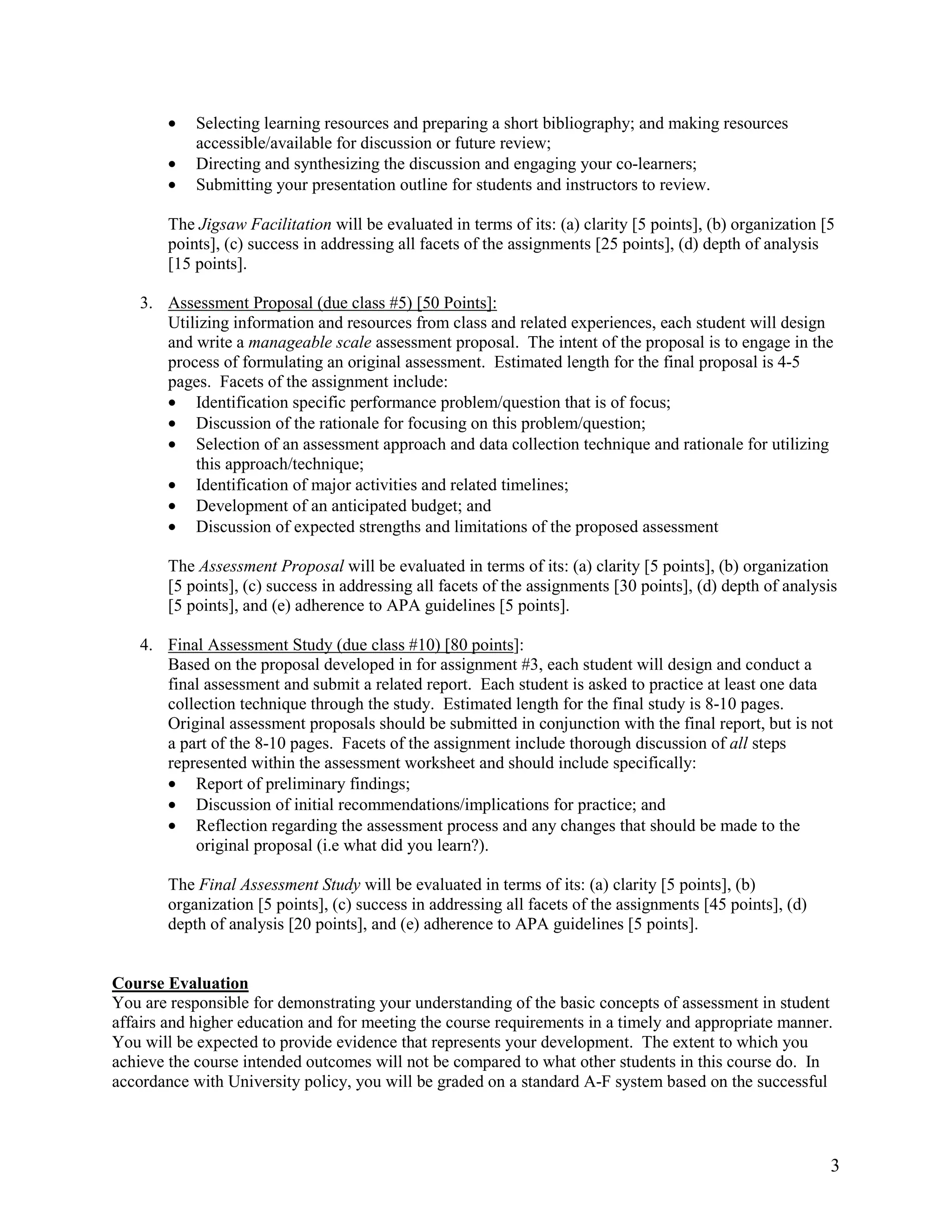 •   Selecting learning resources and preparing a short bibliography; and making resources
            accessible/available for discussion or future review;
        •   Directing and synthesizing the discussion and engaging your co-learners;
        •   Submitting your presentation outline for students and instructors to review.

        The Jigsaw Facilitation will be evaluated in terms of its: (a) clarity [5 points], (b) organization [5
        points], (c) success in addressing all facets of the assignments [25 points], (d) depth of analysis
        [15 points].

    3. Assessment Proposal (due class #5) [50 Points]:
       Utilizing information and resources from class and related experiences, each student will design
       and write a manageable scale assessment proposal. The intent of the proposal is to engage in the
       process of formulating an original assessment. Estimated length for the final proposal is 4-5
       pages. Facets of the assignment include:
       • Identification specific performance problem/question that is of focus;
       • Discussion of the rationale for focusing on this problem/question;
       • Selection of an assessment approach and data collection technique and rationale for utilizing
           this approach/technique;
       • Identification of major activities and related timelines;
       • Development of an anticipated budget; and
       • Discussion of expected strengths and limitations of the proposed assessment

        The Assessment Proposal will be evaluated in terms of its: (a) clarity [5 points], (b) organization
        [5 points], (c) success in addressing all facets of the assignments [30 points], (d) depth of analysis
        [5 points], and (e) adherence to APA guidelines [5 points].

    4. Final Assessment Study (due class #10) [80 points]:
       Based on the proposal developed in for assignment #3, each student will design and conduct a
       final assessment and submit a related report. Each student is asked to practice at least one data
       collection technique through the study. Estimated length for the final study is 8-10 pages.
       Original assessment proposals should be submitted in conjunction with the final report, but is not
       a part of the 8-10 pages. Facets of the assignment include thorough discussion of all steps
       represented within the assessment worksheet and should include specifically:
       • Report of preliminary findings;
       • Discussion of initial recommendations/implications for practice; and
       • Reflection regarding the assessment process and any changes that should be made to the
           original proposal (i.e what did you learn?).

        The Final Assessment Study will be evaluated in terms of its: (a) clarity [5 points], (b)
        organization [5 points], (c) success in addressing all facets of the assignments [45 points], (d)
        depth of analysis [20 points], and (e) adherence to APA guidelines [5 points].


Course Evaluation
You are responsible for demonstrating your understanding of the basic concepts of assessment in student
affairs and higher education and for meeting the course requirements in a timely and appropriate manner.
You will be expected to provide evidence that represents your development. The extent to which you
achieve the course intended outcomes will not be compared to what other students in this course do. In
accordance with University policy, you will be graded on a standard A-F system based on the successful



                                                                                                             3
 