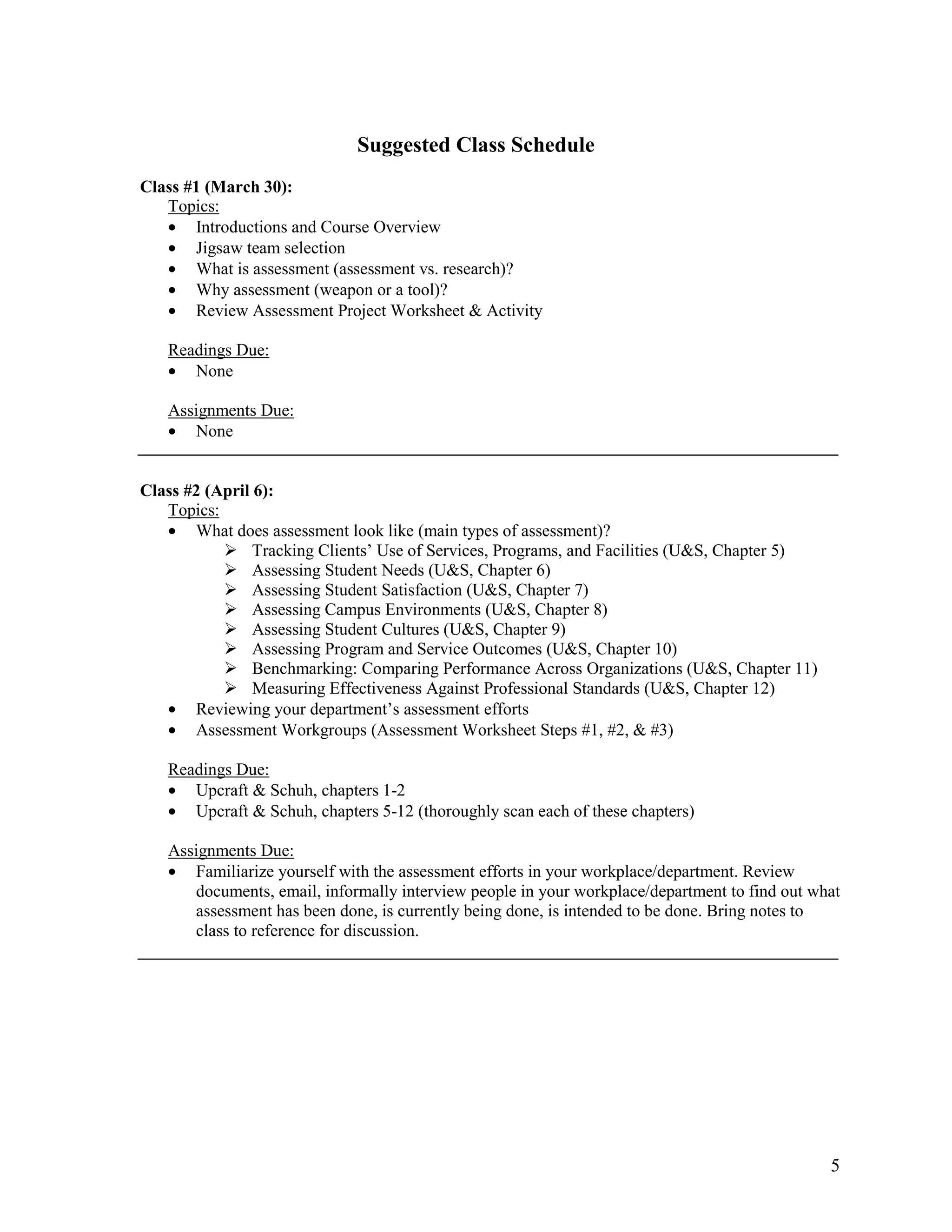 Suggested Class Schedule
Class #1 (March 30):
   Topics:
   • Introductions and Course Overview
   • Jigsaw team selection
   • What is assessment (assessment vs. research)?
   • Why assessment (weapon or a tool)?
   • Review Assessment Project Worksheet & Activity

   Readings Due:
   • None

   Assignments Due:
   • None


Class #2 (April 6):
   Topics:
   • What does assessment look like (main types of assessment)?
                Tracking Clients’ Use of Services, Programs, and Facilities (U&S, Chapter 5)
                Assessing Student Needs (U&S, Chapter 6)
                Assessing Student Satisfaction (U&S, Chapter 7)
                Assessing Campus Environments (U&S, Chapter 8)
                Assessing Student Cultures (U&S, Chapter 9)
                Assessing Program and Service Outcomes (U&S, Chapter 10)
                Benchmarking: Comparing Performance Across Organizations (U&S, Chapter 11)
                Measuring Effectiveness Against Professional Standards (U&S, Chapter 12)
   • Reviewing your department’s assessment efforts
   • Assessment Workgroups (Assessment Worksheet Steps #1, #2, & #3)

   Readings Due:
   • Upcraft & Schuh, chapters 1-2
   • Upcraft & Schuh, chapters 5-12 (thoroughly scan each of these chapters)

   Assignments Due:
   • Familiarize yourself with the assessment efforts in your workplace/department. Review
      documents, email, informally interview people in your workplace/department to find out what
      assessment has been done, is currently being done, is intended to be done. Bring notes to
      class to reference for discussion.




                                                                                               5
 