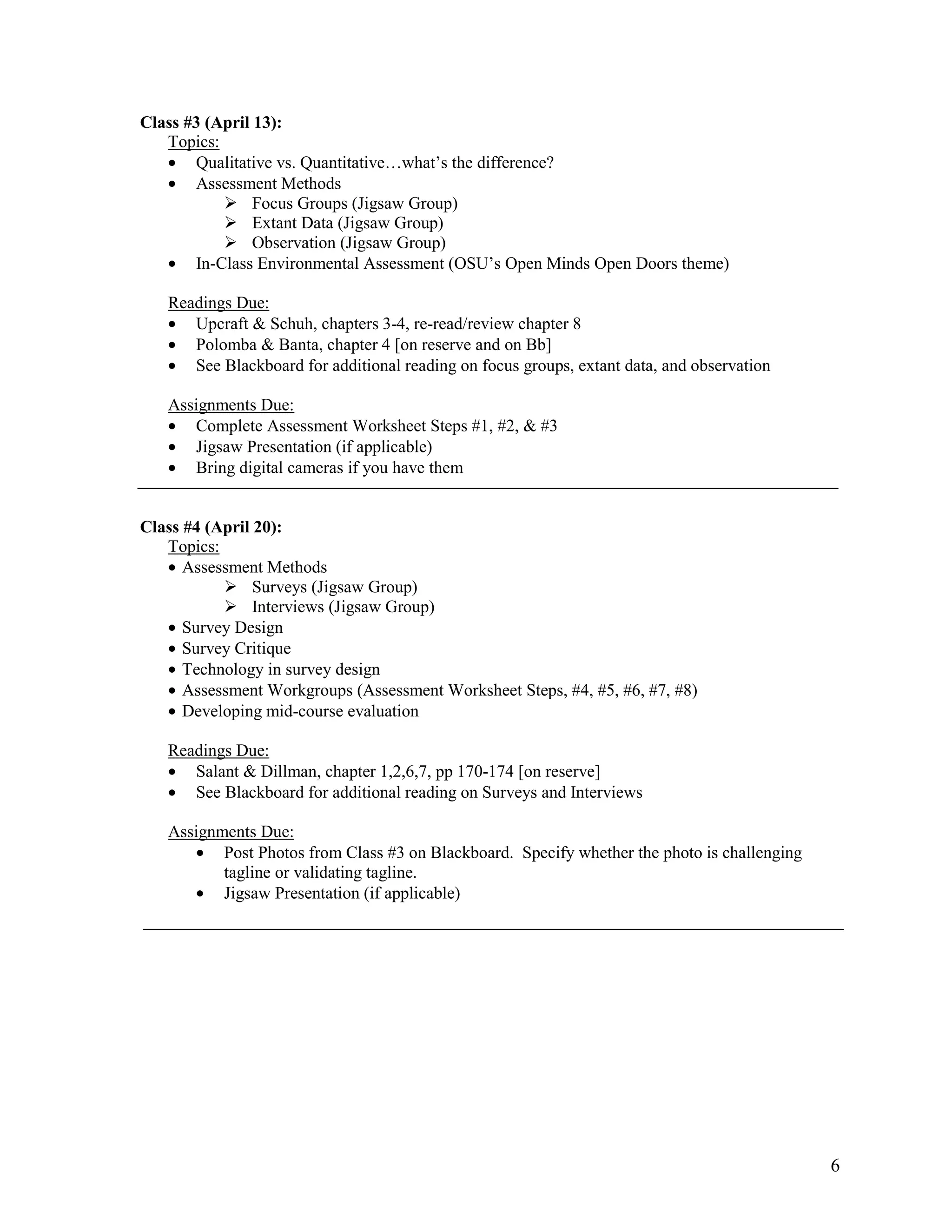 Class #3 (April 13):
   Topics:
   • Qualitative vs. Quantitative…what’s the difference?
   • Assessment Methods
                Focus Groups (Jigsaw Group)
                Extant Data (Jigsaw Group)
                Observation (Jigsaw Group)
   • In-Class Environmental Assessment (OSU’s Open Minds Open Doors theme)

   Readings Due:
   • Upcraft & Schuh, chapters 3-4, re-read/review chapter 8
   • Polomba & Banta, chapter 4 [on reserve and on Bb]
   • See Blackboard for additional reading on focus groups, extant data, and observation

   Assignments Due:
   • Complete Assessment Worksheet Steps #1, #2, & #3
   • Jigsaw Presentation (if applicable)
   • Bring digital cameras if you have them


Class #4 (April 20):
   Topics:
   • Assessment Methods
                Surveys (Jigsaw Group)
                Interviews (Jigsaw Group)
   • Survey Design
   • Survey Critique
   • Technology in survey design
   • Assessment Workgroups (Assessment Worksheet Steps, #4, #5, #6, #7, #8)
   • Developing mid-course evaluation

   Readings Due:
   • Salant & Dillman, chapter 1,2,6,7, pp 170-174 [on reserve]
   • See Blackboard for additional reading on Surveys and Interviews

   Assignments Due:
      • Post Photos from Class #3 on Blackboard. Specify whether the photo is challenging
          tagline or validating tagline.
      • Jigsaw Presentation (if applicable)




                                                                                            6
 