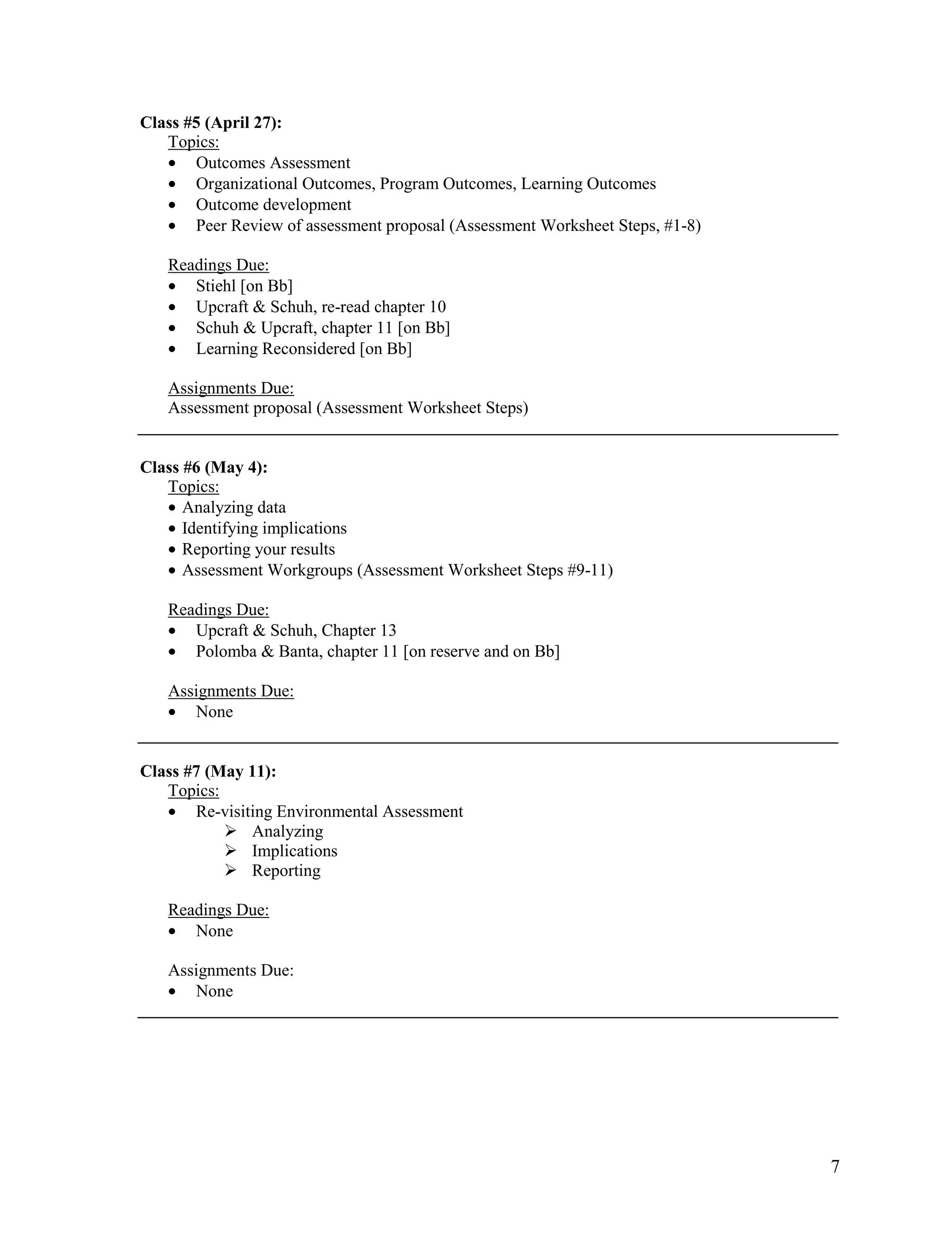 Class #5 (April 27):
   Topics:
   • Outcomes Assessment
   • Organizational Outcomes, Program Outcomes, Learning Outcomes
   • Outcome development
   • Peer Review of assessment proposal (Assessment Worksheet Steps, #1-8)

   Readings Due:
   • Stiehl [on Bb]
   • Upcraft & Schuh, re-read chapter 10
   • Schuh & Upcraft, chapter 11 [on Bb]
   • Learning Reconsidered [on Bb]

   Assignments Due:
   Assessment proposal (Assessment Worksheet Steps)


Class #6 (May 4):
   Topics:
   • Analyzing data
   • Identifying implications
   • Reporting your results
   • Assessment Workgroups (Assessment Worksheet Steps #9-11)

   Readings Due:
   • Upcraft & Schuh, Chapter 13
   • Polomba & Banta, chapter 11 [on reserve and on Bb]

   Assignments Due:
   • None


Class #7 (May 11):
   Topics:
   • Re-visiting Environmental Assessment
              Analyzing
              Implications
              Reporting

   Readings Due:
   • None

   Assignments Due:
   • None




                                                                             7
 