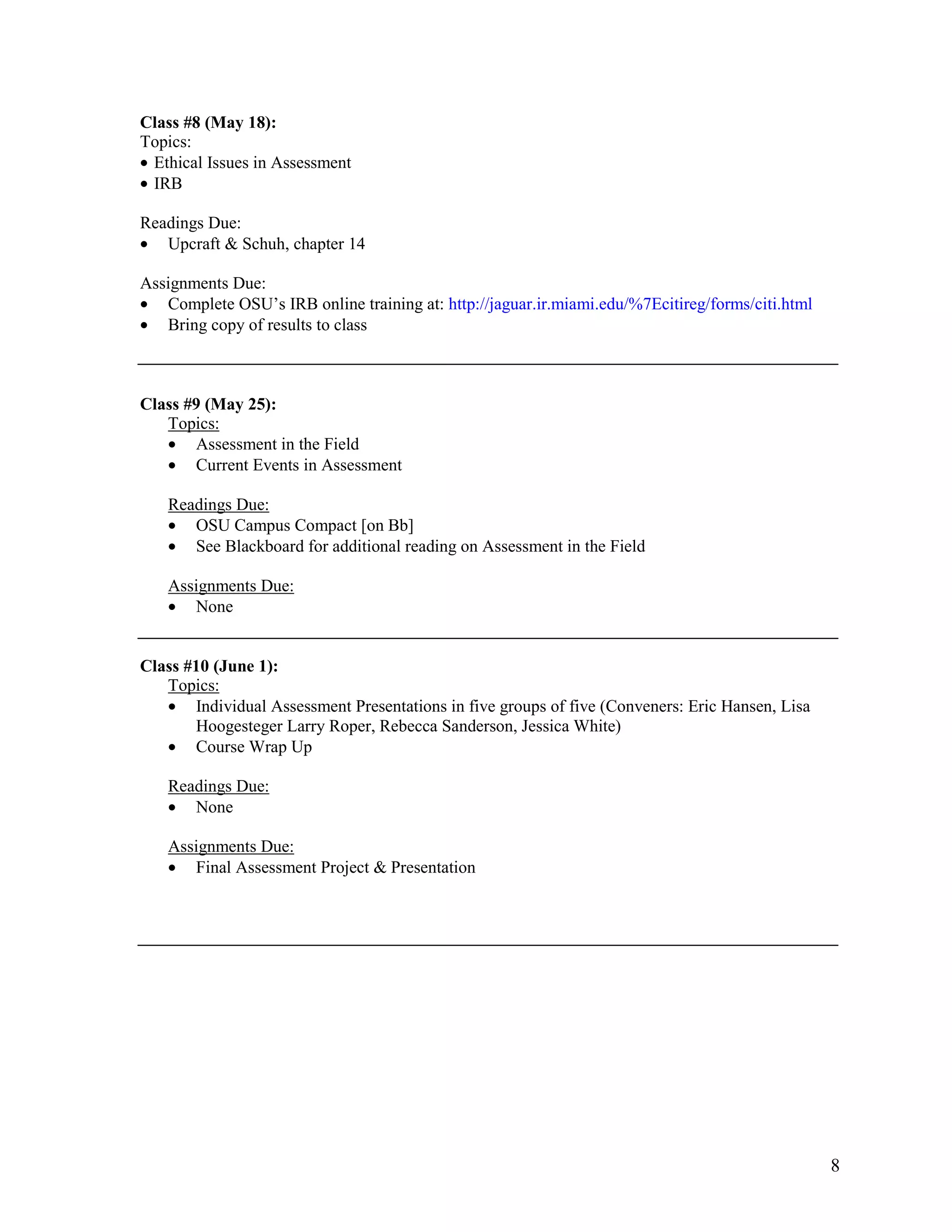 Class #8 (May 18):
Topics:
• Ethical Issues in Assessment
• IRB

Readings Due:
• Upcraft & Schuh, chapter 14

Assignments Due:
• Complete OSU’s IRB online training at: http://jaguar.ir.miami.edu/%7Ecitireg/forms/citi.html
• Bring copy of results to class



Class #9 (May 25):
   Topics:
   • Assessment in the Field
   • Current Events in Assessment

   Readings Due:
   • OSU Campus Compact [on Bb]
   • See Blackboard for additional reading on Assessment in the Field

   Assignments Due:
   • None


Class #10 (June 1):
   Topics:
   • Individual Assessment Presentations in five groups of five (Conveners: Eric Hansen, Lisa
       Hoogesteger Larry Roper, Rebecca Sanderson, Jessica White)
   • Course Wrap Up

   Readings Due:
   • None

   Assignments Due:
   • Final Assessment Project & Presentation




                                                                                                 8
 
