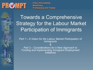 Towards a Comprehensive Strategy for the Labour Market Participation of Immigrants Part 1 – A Vision for the Labour Market Participation of Immigrants & Part 2 – Considerations for a New Approach to Funding and Implementing Immigrant Employment Initiatives 