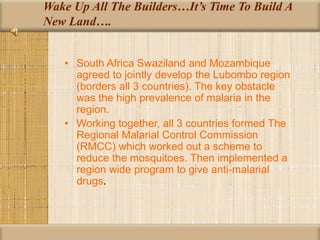 Wake Up All The Builders…It’s Time To Build A
New Land….
• South Africa Swaziland and Mozambique
agreed to jointly develop the Lubombo region
(borders all 3 countries). The key obstacle
was the high prevalence of malaria in the
region.
• Working together, all 3 countries formed The
Regional Malarial Control Commission
(RMCC) which worked out a scheme to
reduce the mosquitoes. Then implemented a
region wide program to give anti-malarial
drugs.
 