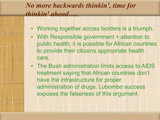 No more backwards thinkin', time for
thinkin' ahead…..
• Working together across borders is a triumph.
• With Responsible government + attention to
public health, it is possible for African countries
to provide their citizens appropriate health
care.
• The Bush administration limits access to AIDS
treatment saying that African countries don’t
have the infrastructure for proper
administration of drugs. Lubombo success
exposes the falseness of this argument.
 