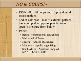 NO to COUPS!~
• 1960-1980: 70 coups and 13 presidential
assassinations
• End of cold war – loss of external patrons,
less equipped to oppress people, more
open to pressure from below
• 1990s:
• Benin – constitutional convention
• Mali – end of Traore
• Nigeria – Abacha challenged
• Morocco – populist organizing
• South Africa – Apartheid Toppled;
MANDELA FREED!
 