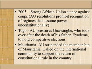 • 2005 – Strong African Union stance against
coups (AU resolutions prohibit recognition
of regimes that assume power
unconstitutionally)
• Togo - AU pressures Gnassingbe, who took
over after the death of his father, Eyadema,
to hold competitive elections.
• Mauritania- AU suspended the membership
of Mauritania. Called on the international
community to support the return of
constitutional rule in the country
 