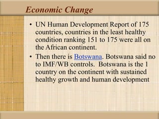 Economic Change
• UN Human Development Report of 175
countries, countries in the least healthy
condition ranking 151 to 175 were all on
the African continent.
• Then there is Botswana. Botswana said no
to IMF/WB controls. Botswana is the 1
country on the continent with sustained
healthy growth and human development
 