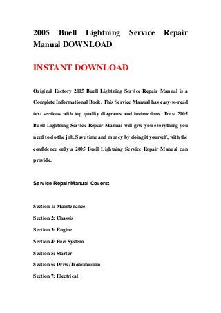 2005 Buell Lightning Service Repair
Manual DOWNLOAD
INSTANT DOWNLOAD
Original Factory 2005 Buell Lightning Service Repair Manual is a
Complete Informational Book. This Service Manual has easy-to-read
text sections with top quality diagrams and instructions. Trust 2005
Buell Lightning Service Repair Manual will give you everything you
need to do the job. Save time and money by doing it yourself, with the
confidence only a 2005 Buell Lightning Service Repair Manual can
provide.
Service Repair Manual Covers:
Section 1: Maintenance
Section 2: Chassis
Section 3: Engine
Section 4: Fuel System
Section 5: Starter
Section 6: Drive/Transmission
Section 7: Electrical
 