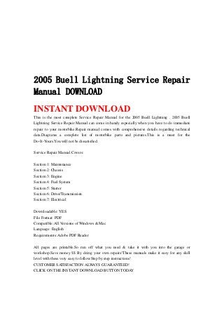 2005 Buell Lightning Service Repair
Manual DOWNLOAD
INSTANT DOWNLOAD
This is the most complete Service Repair Manual for the 2005 Buell Lightning . 2005 Buell
Lightning Service Repair Manual can come in handy especially when you have to do immediate
repair to your motorbike.Repair manual comes with comprehensive details regarding technical
data.Diagrams a complete list of motorbike parts and pictures.This is a must for the
Do-It-Yours.You will not be dissatisfied.
Service Repair Manual Covers:
Section 1: Maintenance
Section 2: Chassis
Section 3: Engine
Section 4: Fuel System
Section 5: Starter
Section 6: Drive/Transmission
Section 7: Electrical
Downloadable: YES
File Format: PDF
Compatible: All Versions of Windows & Mac
Language: English
Requirements: Adobe PDF Reader
All pages are printable.So run off what you need & take it with you into the garage or
workshop.Save money $$ By doing your own repairs!These manuals make it easy for any skill
level with these very easy to follow.Step by step instructions!
CUSTOMER SATISFACTION ALWAYS GUARANTEED!
CLICK ON THE INSTANT DOWNLOAD BUTTON TODAY
 
