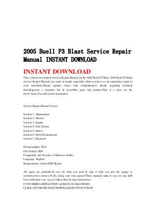 2005 Buell P3 Blast Service Repair
Manual INSTANT DOWNLOAD
INSTANT DOWNLOAD
This is the most complete Service Repair Manual for the 2005 Buell P3 Blast. 2005 Buell P3 Blast
Service Repair Manual can come in handy especially when you have to do immediate repair to
your motorbike.Repair manual comes with comprehensive details regarding technical
data.Diagrams a complete list of motorbike parts and pictures.This is a must for the
Do-It-Yours.You will not be dissatisfied.
Service Repair Manual Covers:
Section 1: Maintenance
Section 2: Chassis
Section 3: Engine
Section 4: Fuel System
Section 5: Starter
Section 6: Drive/Transmission
Section 7: Electrical
Downloadable: YES
File Format: PDF
Compatible: All Versions of Windows & Mac
Language: English
Requirements: Adobe PDF Reader
All pages are printable.So run off what you need & take it with you into the garage or
workshop.Save money $$ By doing your own repairs!These manuals make it easy for any skill
level with these very easy to follow.Step by step instructions!
CUSTOMER SATISFACTION ALWAYS GUARANTEED!
CLICK ON THE INSTANT DOWNLOAD BUTTON TODAY
 