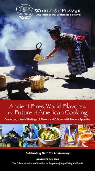 2005 International Conference & Festival




   Ancient Fires, World Flavors &
  the Future of American Cooking
Connecting a World Heritage of Flavors and Cultures with Modern Appetites




                   Celebrating Our 10th Anniversary
                              NOVEMBER 3–5, 2005
      The Culinary Institute of America at Greystone | Napa Valley, California
 