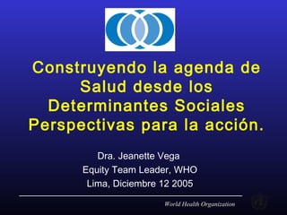 World Health Organization
Construyendo la agenda de
Salud desde los
Determinantes Sociales
Perspectivas para la acción.
Dra. Jeanette Vega
Equity Team Leader, WHO
Lima, Diciembre 12 2005
 