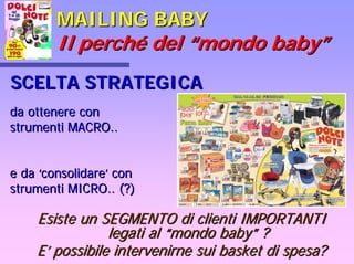 MAILING BABYMAILING BABY
Il perchIl perchéé deldel ““mondo babymondo baby””
SCELTA STRATEGICASCELTA STRATEGICA
Esiste un SEGMENTO di clienti IMPORTANTIEsiste un SEGMENTO di clienti IMPORTANTI
legati allegati al ““mondo babymondo baby”” ??
EE’’ possibile intervenirne sui basket di spesa?possibile intervenirne sui basket di spesa?
da ottenere conda ottenere con
strumenti MACRO..strumenti MACRO..
e dae da ‘‘consolidareconsolidare’’ concon
strumenti MICRO.. (?)strumenti MICRO.. (?)
 