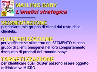 MAILING BABYMAILING BABY
LL’’analisi strategicaanalisi strategica
SEGMENTAZIONESEGMENTAZIONE
perper ‘‘isolareisolare’’ tale gruppo di clienti dal resto dellatale gruppo di clienti dal resto della
clientela..clientela..
CLUSTERIZZAZIONECLUSTERIZZAZIONE
per verificare se allper verificare se all’’interno del SEGMENTO ci sonointerno del SEGMENTO ci sono
gruppi di clienti omogenei nel loro comportamentogruppi di clienti omogenei nel loro comportamento
dd’’acquisto di prodotti delacquisto di prodotti del ““mondo babymondo baby””....
TARGETIZZAZIONETARGETIZZAZIONE
per identificare qualiper identificare quali clustercluster possono essere oggettopossono essere oggetto
delldell’’iniziativa MICRO..iniziativa MICRO..
 