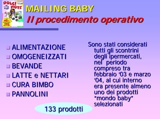 MAILING BABYMAILING BABY
Il procedimento operativoIl procedimento operativo
Sono stati consideratiSono stati considerati
tutti gli scontrinitutti gli scontrini
degli ipermercati,degli ipermercati,
nel periodonel periodo
compreso tracompreso tra
febbraiofebbraio ‘‘03 e marzo03 e marzo
’’04, al cui interno04, al cui interno
era presente almenoera presente almeno
uno dei prodottiuno dei prodotti
““mondo babymondo baby””
selezionatiselezionati
ALIMENTAZIONEALIMENTAZIONE
OMOGENEIZZATIOMOGENEIZZATI
BEVANDEBEVANDE
LATTE e NETTARILATTE e NETTARI
CURA BIMBOCURA BIMBO
PANNOLINIPANNOLINI
133 prodotti133 prodotti
 