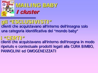 MAILING BABYMAILING BABY
II clustercluster
gligli ““ESCLUSIVISTIESCLUSIVISTI””
clienti che acquistavano allclienti che acquistavano all’’interno dellinterno dell’’insegna soloinsegna solo
una categoria identificativa deluna categoria identificativa del ““mondo babymondo baby””
ii ““CERTICERTI””
clienti che acquistavano allclienti che acquistavano all’’interno dellinterno dell’’insegna in modoinsegna in modo
ripetuto e contestuale prodotti legati alla CURA BIMBO,ripetuto e contestuale prodotti legati alla CURA BIMBO,
PANNOLINI ed OMOGENEIZZATIPANNOLINI ed OMOGENEIZZATI
 