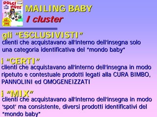 MAILING BABYMAILING BABY
II clustercluster
gligli ““ESCLUSIVISTIESCLUSIVISTI””
clienti che acquistavano allclienti che acquistavano all’’interno dellinterno dell’’insegna soloinsegna solo
una categoria identificativa deluna categoria identificativa del ““mondo babymondo baby””
ii ““CERTICERTI””
clienti che acquistavano allclienti che acquistavano all’’interno dellinterno dell’’insegna in modoinsegna in modo
ripetuto e contestuale prodotti legati alla CURA BIMBO,ripetuto e contestuale prodotti legati alla CURA BIMBO,
PANNOLINI ed OMOGENEIZZATIPANNOLINI ed OMOGENEIZZATI
ii ““MIXMIX””
clienti che acquistavano allclienti che acquistavano all’’interno dellinterno dell’’insegna in modoinsegna in modo
‘‘spotspot’’ ma consistente, diversi prodotti identificativi delma consistente, diversi prodotti identificativi del
““mondo babymondo baby””
 
