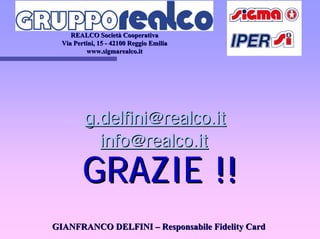 REALCO SocietREALCO Societàà CooperativaCooperativa
ViaVia PertiniPertini, 15, 15 -- 42100 Reggio Emilia42100 Reggio Emilia
www.sigmarealco.itwww.sigmarealco.it
g.delfini@realco.itg.delfini@realco.it
info@realco.itinfo@realco.it
GRAZIE !!GRAZIE !!
GIANFRANCO DELFINIGIANFRANCO DELFINI –– Responsabile Fidelity CardResponsabile Fidelity Card
 