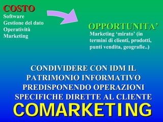 COSTOCOSTO
Software
Gestione del dato
Operatività
Marketing
OPPORTUNITAOPPORTUNITA’’
Marketing ‘mirato’ (in
termini di clienti, prodotti,
punti vendita, geografie..)
CONDIVIDERE CON IDM ILCONDIVIDERE CON IDM IL
PATRIMONIO INFORMATIVOPATRIMONIO INFORMATIVO
PREDISPONENDO OPERAZIONIPREDISPONENDO OPERAZIONI
SPECIFICHE DIRETTE AL CLIENTESPECIFICHE DIRETTE AL CLIENTE
COMARKETINGCOMARKETING
 