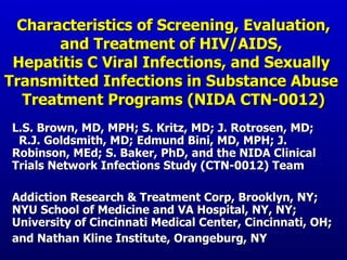 Characteristics of Screening, Evaluation, and Treatment of HIV/AIDS,  Hepatitis C Viral Infections, and Sexually  Transmitted Infections in Substance Abuse  Treatment Programs (NIDA CTN-0012) L.S. Brown, MD, MPH; S. Kritz, MD; J. Rotrosen, MD;  R.J. Goldsmith, MD; Edmund Bini, MD, MPH; J. Robinson, MEd; S. Baker, PhD, and the NIDA Clinical Trials Network Infections Study (CTN-0012) Team Addiction Research & Treatment Corp, Brooklyn, NY; NYU School of Medicine and VA Hospital, NY, NY; University of Cincinnati Medical Center, Cincinnati, OH; and Nathan Kline Institute, Orangeburg, NY   