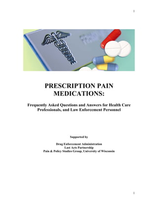 1
PRESCRIPTION PAIN
MEDICATIONS:
Frequently Asked Questions and Answers for Health Care
Professionals, and Law Enforcement Personnel
Supported by
Drug Enforcement Administration
Last Acts Partnership
Pain & Policy Studies Group, University of Wisconsin
1
 