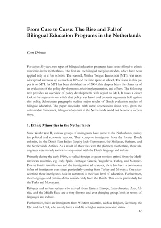 77
From Cure to Curse: The Rise and Fall of
Bilingual Education Programs in the Netherlands
Geert Driessen
For about 35 years, two types of bilingual education programs have been offered to ethnic
minorities in the Netherlands. The first are the bilingual reception models, which have been
applied only in a few schools. The second, Mother Tongue Instruction (MTI), was more
widespread and took up as much as 10% of the time spent at school. The focus in this pa-
per is on MTI. As MTI has been abolished as of 2004, this chapter bears the character of
an evaluation of the policy developments, their implementation, and effects. The following
text provides an overview of policy developments with regard to MTI. It takes a closer
look at the arguments on which that policy was based and presents arguments held against
this policy. Subsequent paragraphs outline major results of Dutch evaluation studies of
bilingual education. The paper concludes with some observations about why, given the
unfavorable framework, bilingual education in the Netherlands could not become a success
story.
1. Ethnic Minorities in the Netherlands
Since World War II, various groups of immigrants have come to the Netherlands, mainly
for political and economic reasons. They comprise immigrants from the former Dutch
colonies, i.e. the Dutch East Indies (largely Indo-Europeans), the Moluccas, Surinam, and
the Netherlands Antilles. As a result of their ties with the (former) motherland, these im-
migrants were already somewhat acquainted with the Dutch language and culture.
Primarily during the early 1960s, so-called foreign or guest workers arrived from the Medi-
terranean countries, e.g. Italy, Spain, Portugal, Greece, Yugoslavia, Turkey, and Morocco.
Due to family reunification and the immigration of spouses, there has been a continuous
influx of immigrants ever since, particularly coming from Turkey and Morocco. One char-
acteristic these immigrants have in common is their low level of education. Furthermore,
their languages and cultures differ considerably from the Dutch. This is true particularly for
the Turks and Moroccans.
Refugees and asylum seekers who arrived from Eastern Europe, Latin-America, Asia, Af-
rica, and the Middle-East, are a very diverse and ever-changing group, both in terms of
languages and culture.
Furthermore, there are immigrants from Western countries, such as Belgium, Germany, the
UK, and the USA, who usually have a middle or higher socio-economic status.
 
