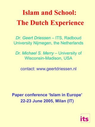 Islam and School:
The Dutch Experience
Dr. Geert Driessen – ITS, Radboud
University Nijmegen, the Netherlands
Dr. Michael S. Merry – University of
Wisconsin-Madison, USA
contact: www.geertdriessen.nl
Paper conference ‘Islam in Europe’
22-23 June 2005, Milan (IT)
 