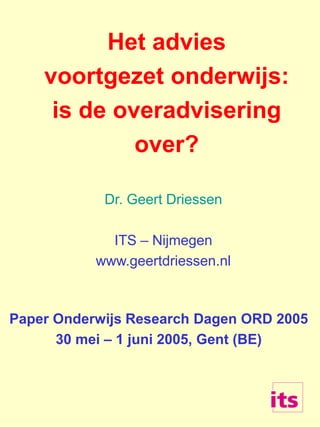 Het advies
voortgezet onderwijs:
is de overadvisering
over?
Dr. Geert Driessen
ITS – Nijmegen
www.geertdriessen.nl
Paper Onderwijs Research Dagen ORD 2005
30 mei – 1 juni 2005, Gent (BE)
 