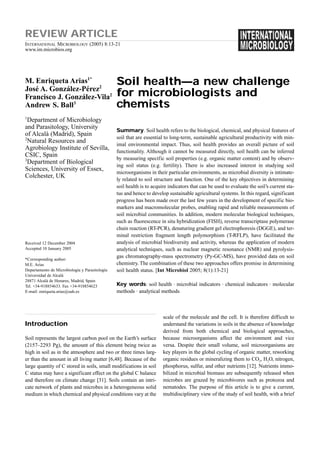 REVIEW ARTICLE
INTERNATIONAL MICROBIOLOGY (2005) 8:13-21
www.im.microbios.org




M. Enriqueta Arias1*                            Soil health—a new challenge
José A. González-Pérez2
Francisco J. González-Vila2                     for microbiologists and
Andrew S. Ball3                                 chemists
1
  Department of Microbiology
and Parasitology, University
                                                Summary. Soil health refers to the biological, chemical, and physical features of
of Alcalà (Madrid), Spain
2                                               soil that are essential to long-term, sustainable agricultural productivity with min-
  Natural Resources and
                                                imal environmental impact. Thus, soil health provides an overall picture of soil
Agrobiology Institute of Sevilla,
                                                functionality. Although it cannot be measured directly, soil health can be inferred
CSIC, Spain
3                                               by measuring specific soil properties (e.g. organic matter content) and by observ-
  Department of Biological
                                                ing soil status (e.g. fertility). There is also increased interest in studying soil
Sciences, University of Essex,
                                                microorganisms in their particular environments, as microbial diversity is intimate-
Colchester, UK
                                                ly related to soil structure and function. One of the key objectives in determining
                                                soil health is to acquire indicators that can be used to evaluate the soil’s current sta-
                                                tus and hence to develop sustainable agricultural systems. In this regard, significant
                                                progress has been made over the last few years in the development of specific bio-
                                                markers and macromolecular probes, enabling rapid and reliable measurements of
                                                soil microbial communities. In addition, modern molecular biological techniques,
                                                such as fluorescence in situ hybridization (FISH), reverse transcriptase polymerase
                                                chain reaction (RT-PCR), denaturing gradient gel electrophoresis (DGGE), and ter-
                                                minal restriction fragment length polymorphism (T-RFLP), have facilitated the
Received 12 December 2004                       analysis of microbial biodiversity and activity, whereas the application of modern
Accepted 10 January 2005                        analytical techniques, such as nuclear magnetic resonance (NMR) and pyrolysis-
                                                gas chromatography-mass spectrometry (Py-GC-MS), have provided data on soil
*Corresponding author:
M.E. Arias                                      chemistry. The combination of these two approaches offers promise in determining
Departamento de Microbiología y Parasitología   soil health status. [Int Microbiol 2005; 8(1):13-21]
Universidad de Alcalá
28871 Alcalá de Henares, Madrid, Spain
Tel. +34-918854633. Fax +34-918854623           Key words: soil health · microbial indicators · chemical indicators · molecular
E-mail: enriqueta.arias@uah.es                  methods · analytical methods



                                                                       scale of the molecule and the cell. It is therefore difficult to
Introduction                                                           understand the variations in soils in the absence of knowledge
                                                                       derived from both chemical and biological approaches,
Soil represents the largest carbon pool on the Earth’s surface         because microorganisms affect the environment and vice
(2157–2293 Pg), the amount of this element being twice as              versa. Despite their small volume, soil microorganisms are
high in soil as in the atmosphere and two or three times larg-         key players in the global cycling of organic matter, reworking
er than the amount in all living matter [6,48]. Because of the         organic residues or mineralizing them to CO2, H2O, nitrogen,
large quantity of C stored in soils, small modifications in soil       phosphorus, sulfur, and other nutrients [12]. Nutrients immo-
C status may have a significant effect on the global C balance         bilized in microbial biomass are subsequently released when
and therefore on climate change [31]. Soils contain an intri-          microbes are grazed by microbivores such as protozoa and
cate network of plants and microbes in a heterogeneous solid           nematodes. The purpose of this article is to give a current,
medium in which chemical and physical conditions vary at the           multidisciplinary view of the study of soil health, with a brief
 