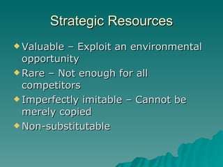 Strategic Resources <ul><li>Valuable – Exploit an environmental opportunity </li></ul><ul><li>Rare – Not enough for all co...