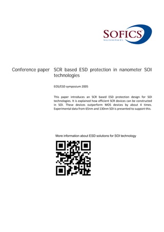 Conference paper SCR based ESD protection in nanometer SOI
technologies
 
EOS/ESD symposium 2005 
 
This  paper  introduces  an  SCR  based  ESD  protection  design  for  SOI 
technologies. It is explained how efficient SCR devices can be constructed 
in  SOI.  These  devices  outperform  MOS  devices  by  about  4  times. 
Experimental data from 65nm and 130nm SOI is presented to support this.
More information about ESD solutions for SOI technology
 