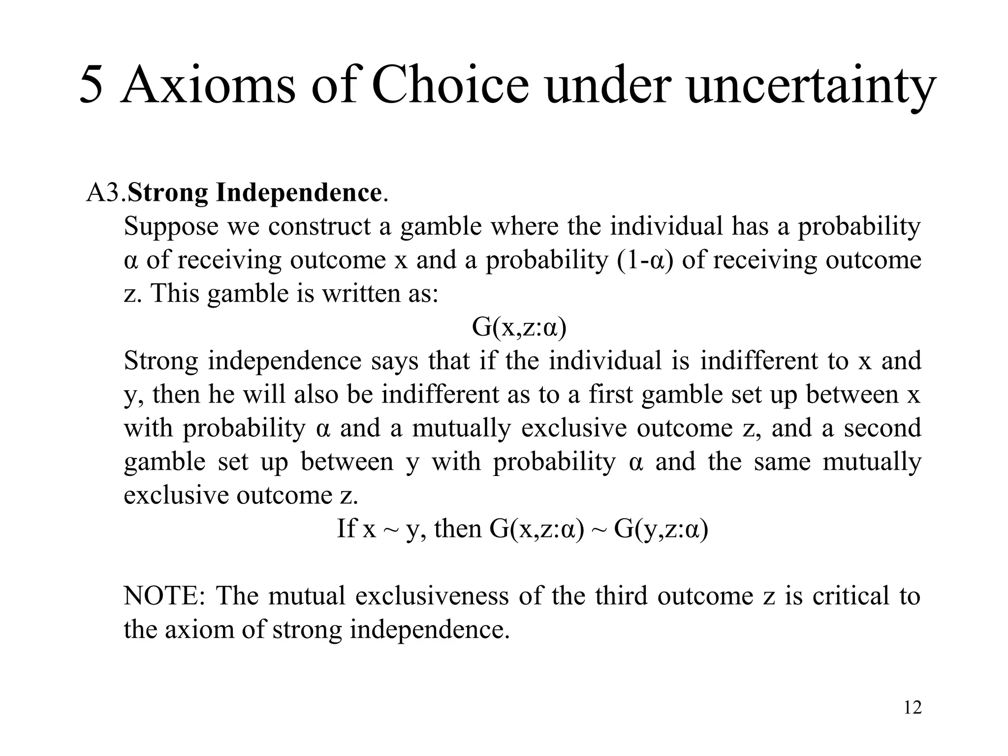 5 Axioms of Choice under uncertainty 
12 
A3.Strong Independence. 
Suppose we construct a gamble where the individual has a probability 
α of receiving outcome x and a probability (1-α) of receiving outcome 
z. This gamble is written as: 
G(x,z:α) 
Strong independence says that if the individual is indifferent to x and 
y, then he will also be indifferent as to a first gamble set up between x 
with probability α and a mutually exclusive outcome z, and a second 
gamble set up between y with probability α and the same mutually 
exclusive outcome z. 
If x ~ y, then G(x,z:α) ~ G(y,z:α) 
NOTE: The mutual exclusiveness of the third outcome z is critical to 
the axiom of strong independence. 
 