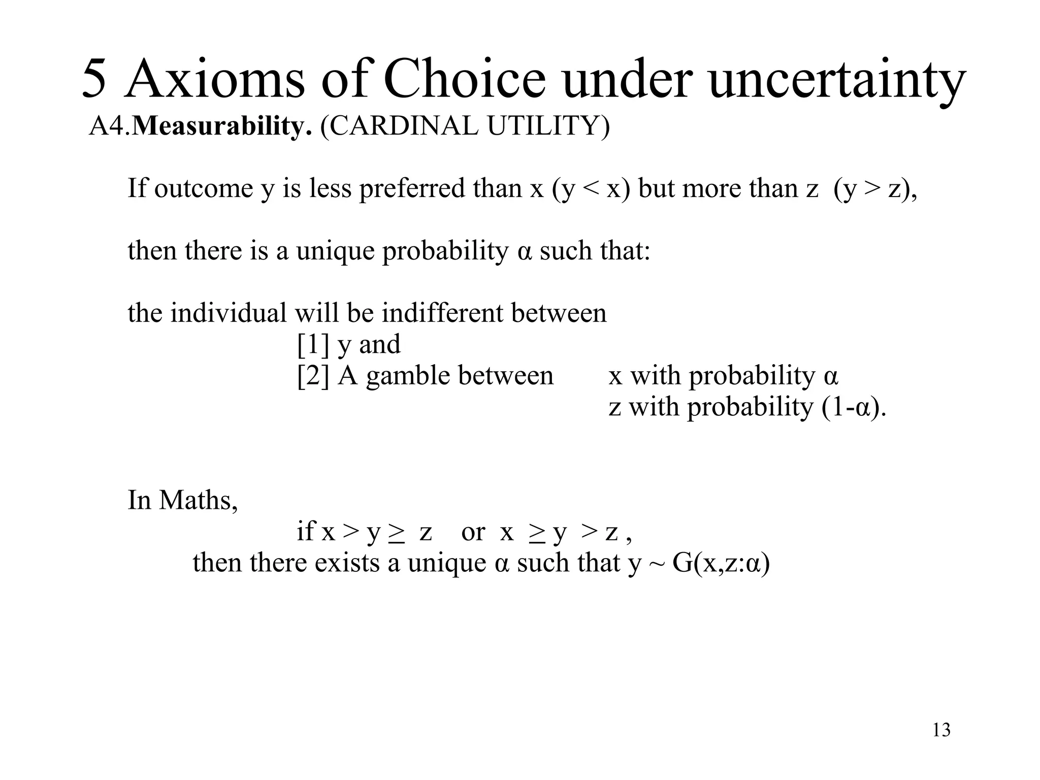 5 Axioms of Choice under uncertainty 
13 
A4.Measurability. (CARDINAL UTILITY) 
If outcome y is less preferred than x (y < x) but more than z (y > z), 
then there is a unique probability α such that: 
the individual will be indifferent between 
[1] y and 
[2] A gamble between x with probability α 
z with probability (1-α). 
In Maths, 
if x > y > z or x > y > z , 
then there exists a unique α such that y ~ G(x,z:α) 
 