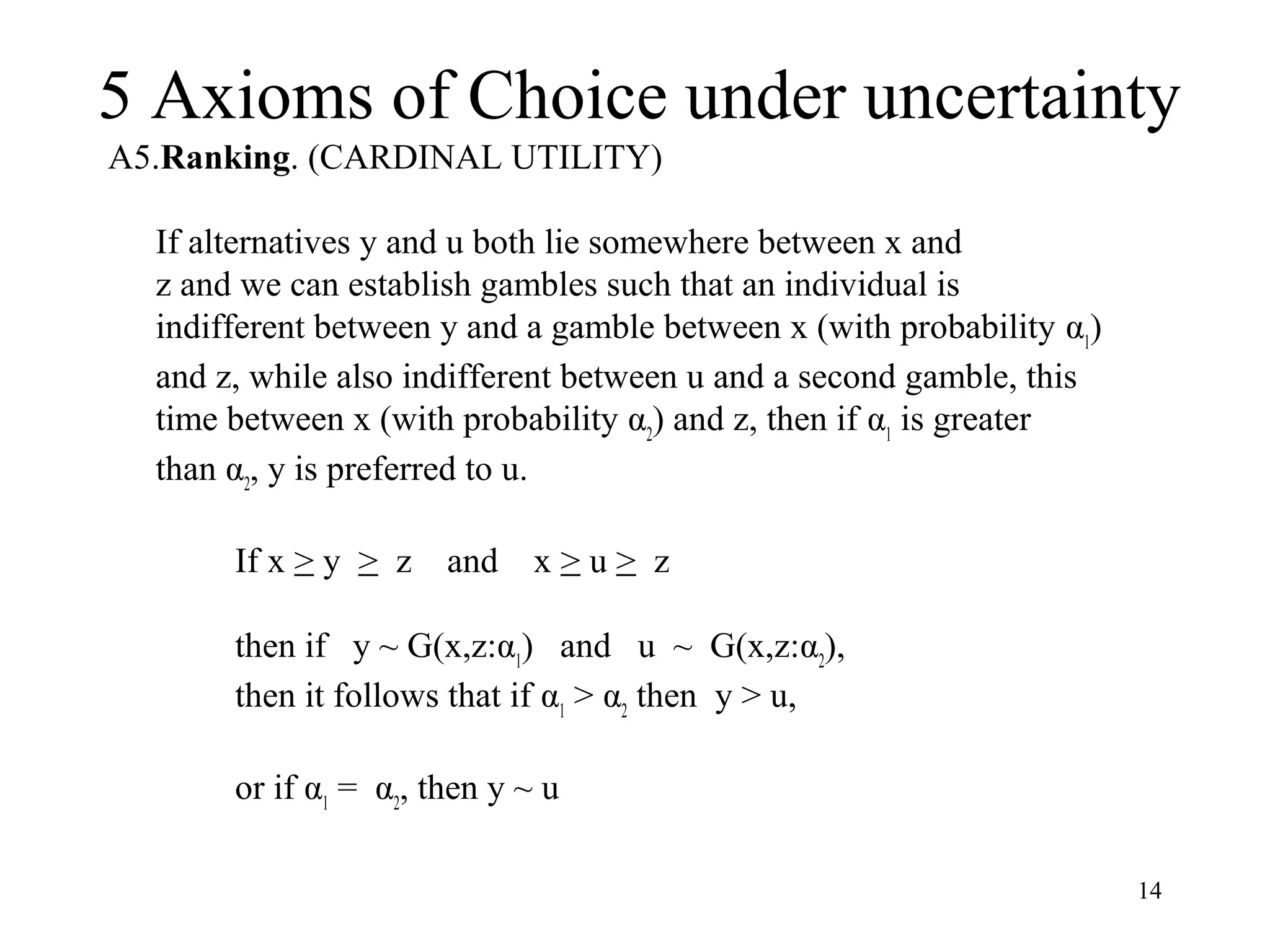 5 Axioms of Choice under uncertainty 
14 
A5.Ranking. (CARDINAL UTILITY) 
If alternatives y and u both lie somewhere between x and 
z and we can establish gambles such that an individual is 
indifferent between y and a gamble between x (with probability α1) 
and z, while also indifferent between u and a second gamble, this 
time between x (with probability α2) and z, then if α1 is greater 
than α2, y is preferred to u. 
If x > y > z and x > u > z 
then if y ~ G(x,z:α1) and u ~ G(x,z:α2), 
then it follows that if α1 > α2 then y > u, 
or if α1 = α2, then y ~ u 
 