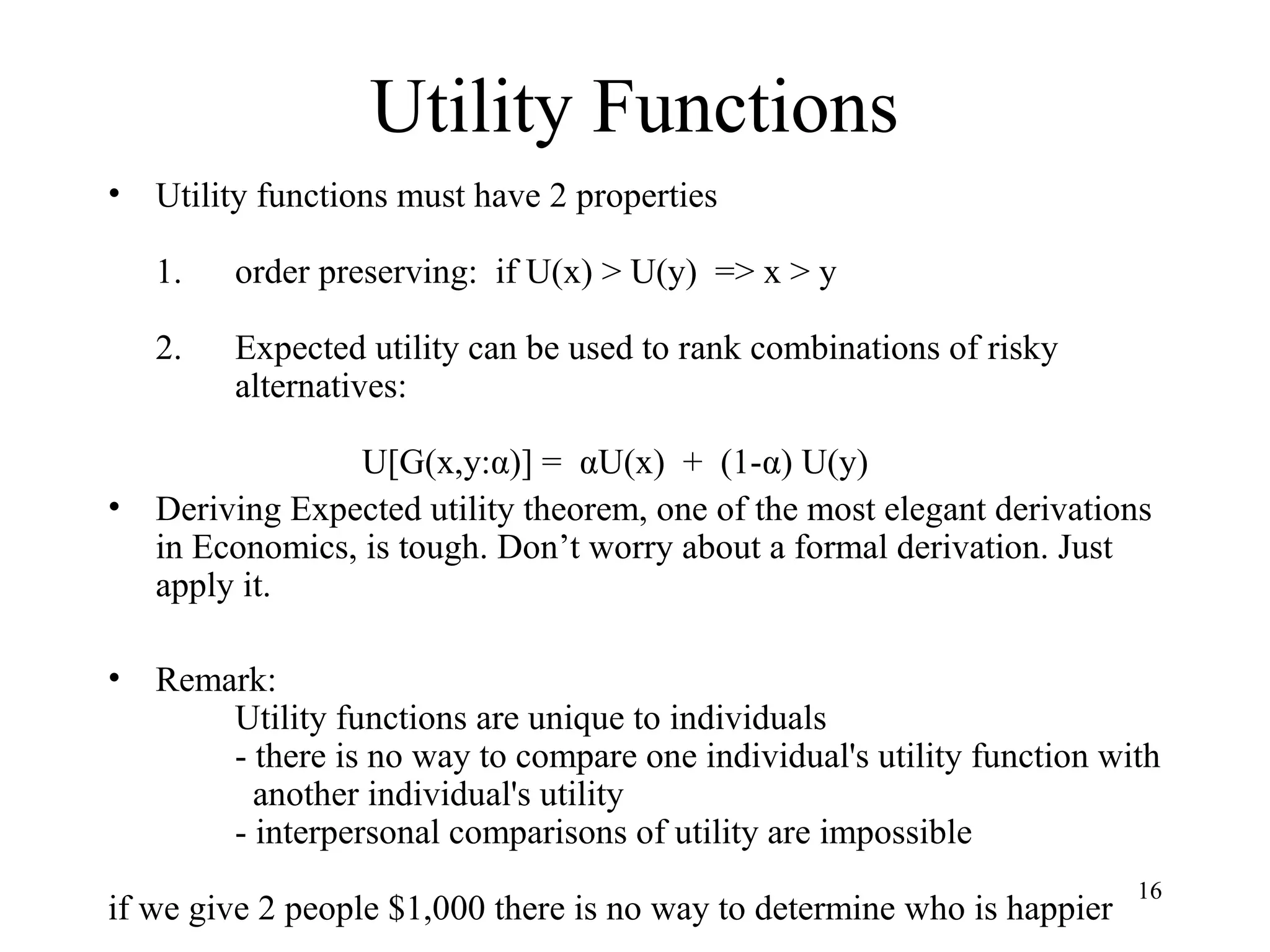 16 
Utility Functions 
• Utility functions must have 2 properties 
1. order preserving: if U(x) > U(y) => x > y 
2. Expected utility can be used to rank combinations of risky 
alternatives: 
U[G(x,y:α)] = αU(x) + (1-α) U(y) 
• Deriving Expected utility theorem, one of the most elegant derivations 
in Economics, is tough. Don’t worry about a formal derivation. Just 
apply it. 
• Remark: 
Utility functions are unique to individuals 
- there is no way to compare one individual's utility function with 
another individual's utility 
- interpersonal comparisons of utility are impossible 
if we give 2 people $1,000 there is no way to determine who is happier 
 