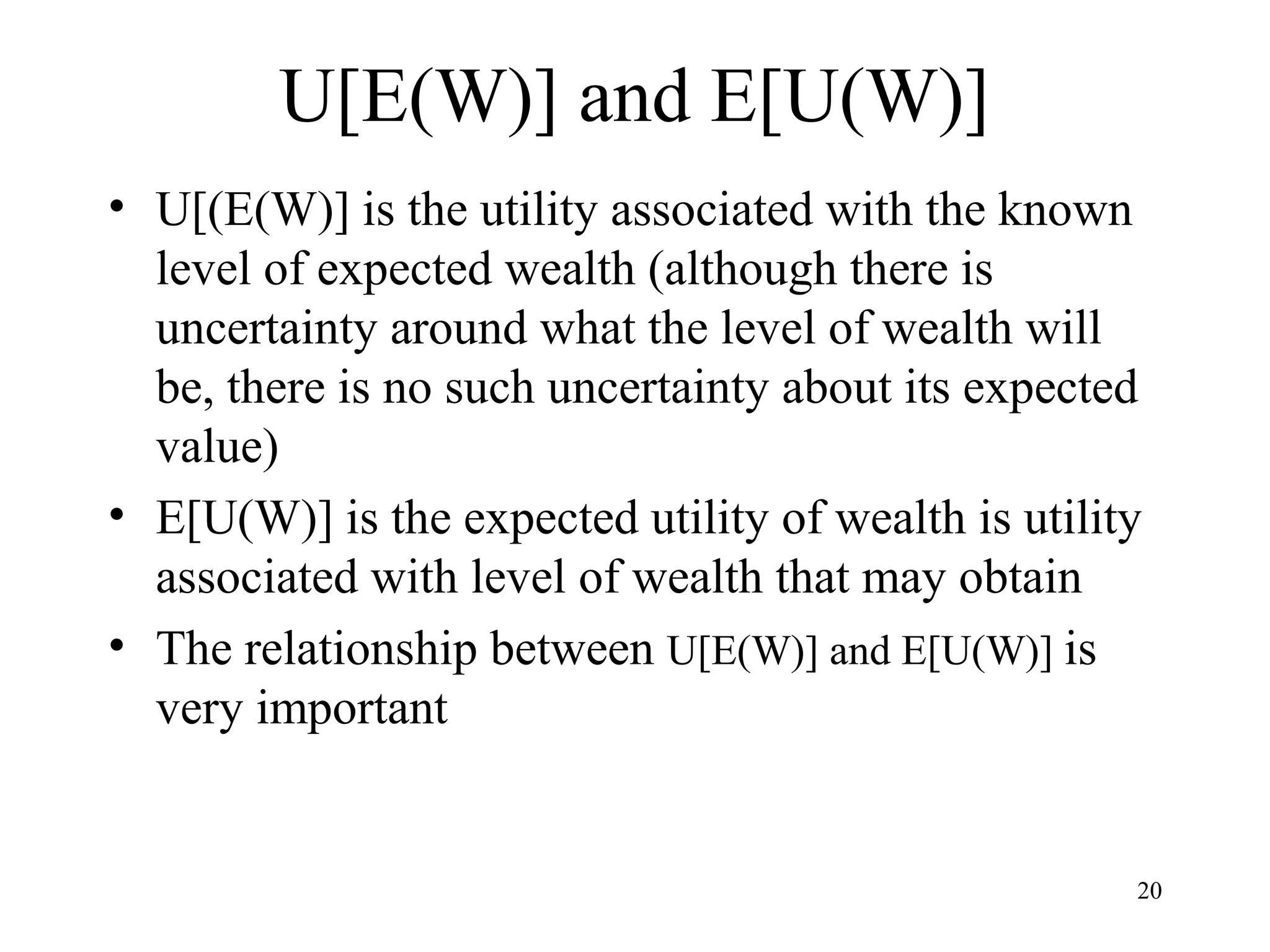 20 
U[E(W)] and E[U(W)] 
• U[(E(W)] is the utility associated with the known 
level of expected wealth (although there is 
uncertainty around what the level of wealth will 
be, there is no such uncertainty about its expected 
value) 
• E[U(W)] is the expected utility of wealth is utility 
associated with level of wealth that may obtain 
• The relationship between U[E(W)] and E[U(W)] is 
very important 
 
