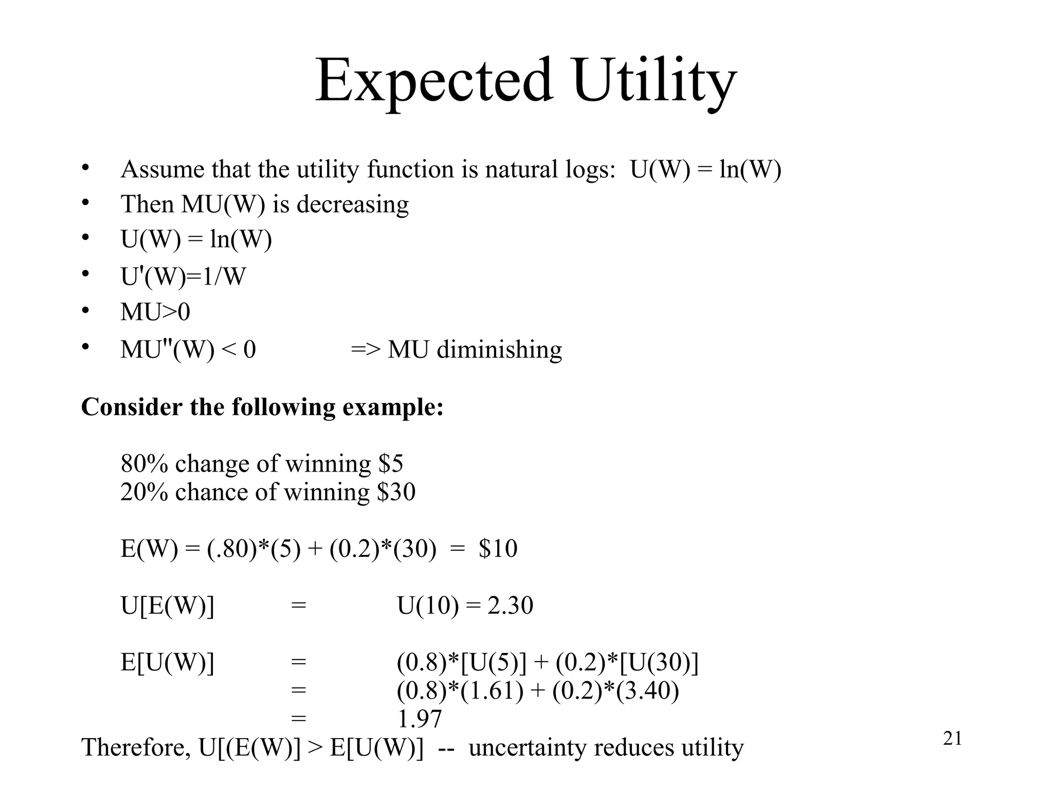 21 
Expected Utility 
• Assume that the utility function is natural logs: U(W) = ln(W) 
• Then MU(W) is decreasing 
• U(W) = ln(W) 
• U'(W)=1/W 
• MU>0 
• MU''(W) < 0 => MU diminishing 
Consider the following example: 
80% change of winning $5 
20% chance of winning $30 
E(W) = (.80)*(5) + (0.2)*(30) = $10 
U[E(W)] = U(10) = 2.30 
E[U(W)] = (0.8)*[U(5)] + (0.2)*[U(30)] 
= (0.8)*(1.61) + (0.2)*(3.40) 
= 1.97 
Therefore, U[(E(W)] > E[U(W)] -- uncertainty reduces utility 
 