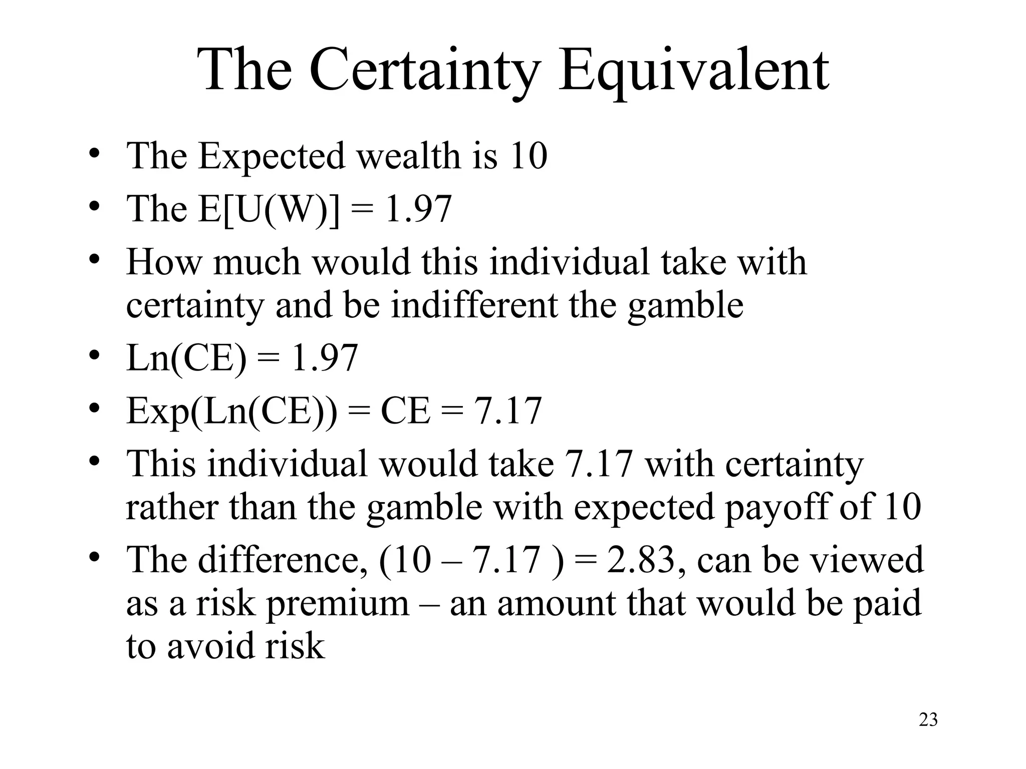 23 
The Certainty Equivalent 
• The Expected wealth is 10 
• The E[U(W)] = 1.97 
• How much would this individual take with 
certainty and be indifferent the gamble 
• Ln(CE) = 1.97 
• Exp(Ln(CE)) = CE = 7.17 
• This individual would take 7.17 with certainty 
rather than the gamble with expected payoff of 10 
• The difference, (10 – 7.17 ) = 2.83, can be viewed 
as a risk premium – an amount that would be paid 
to avoid risk 
 