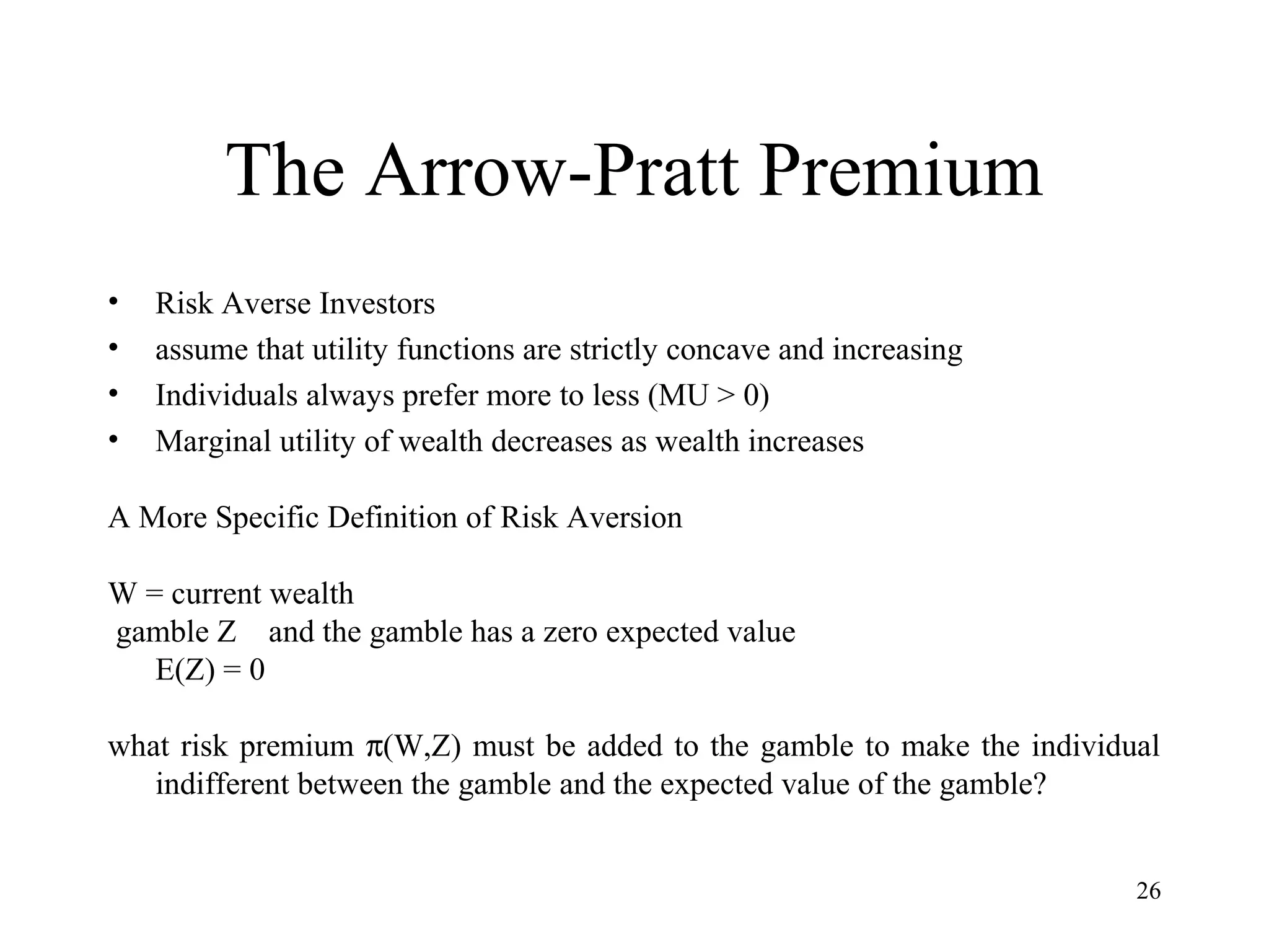 26 
The Arrow-Pratt Premium 
• Risk Averse Investors 
• assume that utility functions are strictly concave and increasing 
• Individuals always prefer more to less (MU > 0) 
• Marginal utility of wealth decreases as wealth increases 
A More Specific Definition of Risk Aversion 
W = current wealth 
gamble Z and the gamble has a zero expected value 
E(Z) = 0 
what risk premium p(W,Z) must be added to the gamble to make the individual 
indifferent between the gamble and the expected value of the gamble? 
 