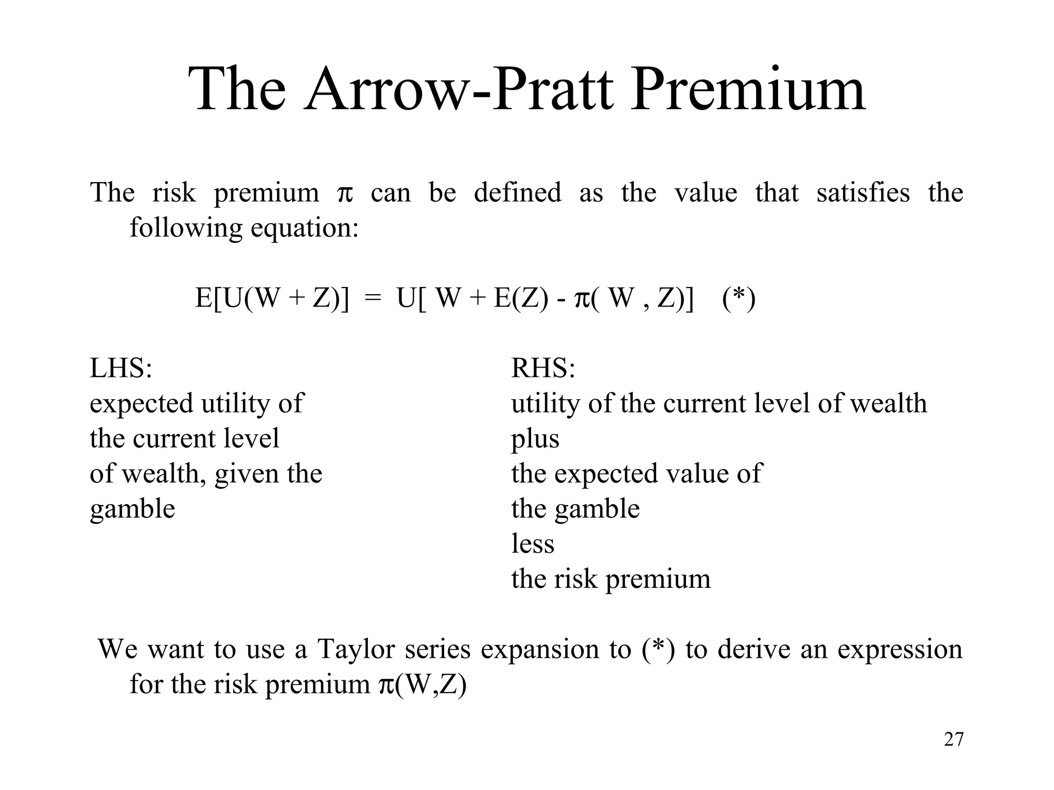 27 
The Arrow-Pratt Premium 
The risk premium p can be defined as the value that satisfies the 
following equation: 
E[U(W + Z)] = U[ W + E(Z) - p( W , Z)] (*) 
LHS: RHS: 
expected utility of utility of the current level of wealth 
the current level plus 
of wealth, given the the expected value of 
gamble the gamble 
less 
the risk premium 
We want to use a Taylor series expansion to (*) to derive an expression 
for the risk premium p(W,Z) 
 