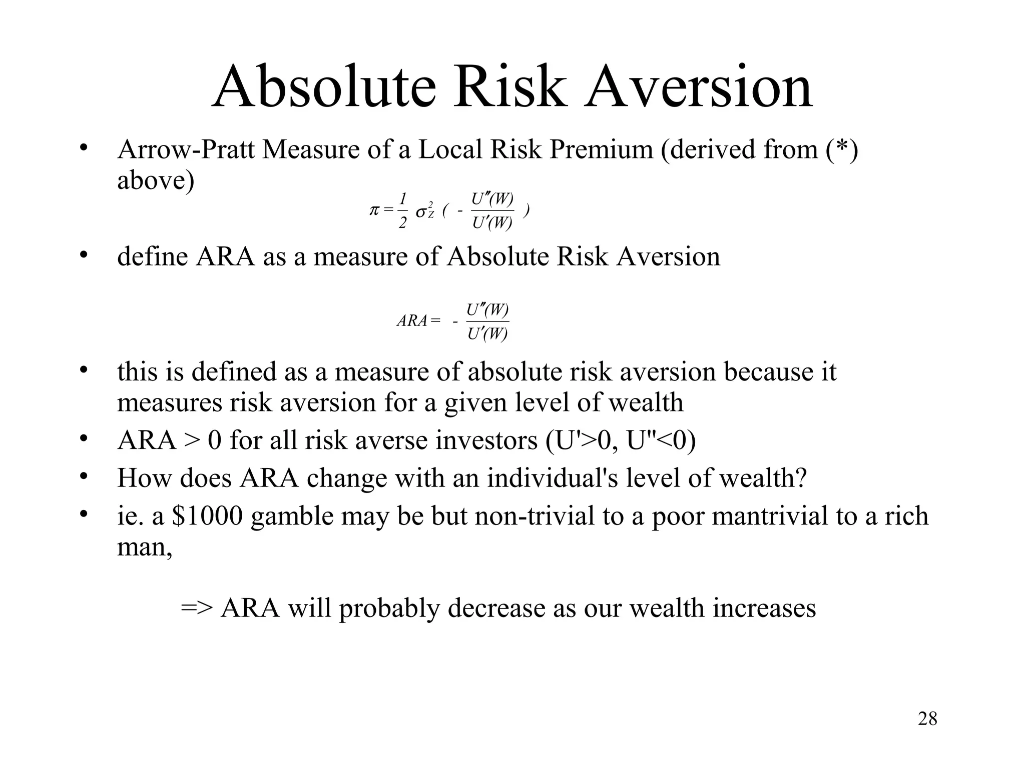 28 
Absolute Risk Aversion 
• Arrow-Pratt Measure of a Local Risk Premium (derived from (*) 
above) 
) 
¢¢ 
( - U (W) 
p s 
Z ¢ 
U (W) 
= 1 2 
2 
• define ARA as a measure of Absolute Risk Aversion 
¢¢ 
ARA = - U (W) 
¢ 
U (W) 
• this is defined as a measure of absolute risk aversion because it 
measures risk aversion for a given level of wealth 
• ARA > 0 for all risk averse investors (U'>0, U''<0) 
• How does ARA change with an individual's level of wealth? 
• ie. a $1000 gamble may be but non-trivial to a poor mantrivial to a rich 
man, 
=> ARA will probably decrease as our wealth increases 
 