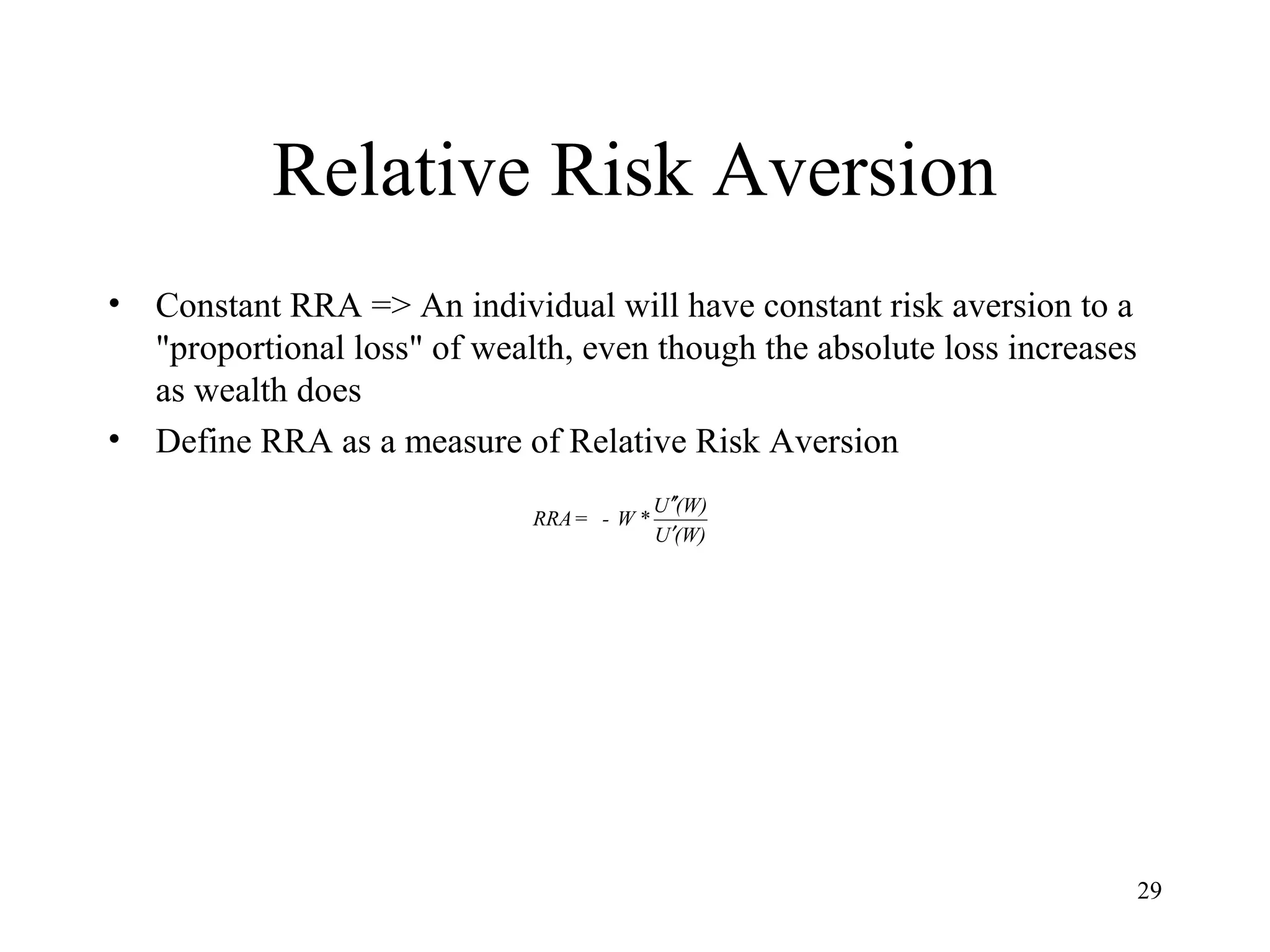 29 
Relative Risk Aversion 
• Constant RRA => An individual will have constant risk aversion to a 
"proportional loss" of wealth, even though the absolute loss increases 
as wealth does 
• Define RRA as a measure of Relative Risk Aversion 
¢¢ 
RRA = - W*U (W) 
¢ 
U (W) 
 