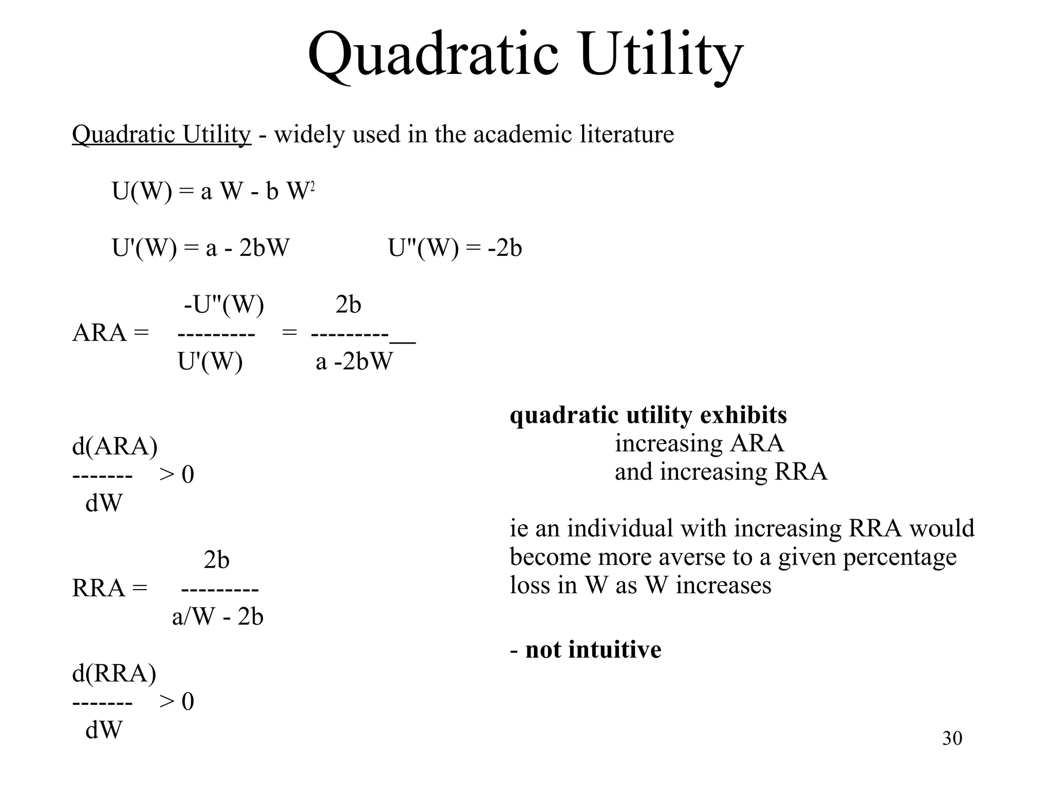 30 
Quadratic Utility 
Quadratic Utility - widely used in the academic literature 
U(W) = a W - b W2 
U'(W) = a - 2bW U"(W) = -2b 
-U"(W) 2b 
ARA = --------- = --------- 
U'(W) a -2bW 
d(ARA) 
------- > 0 
dW 
2b 
RRA = --------- 
a/W - 2b 
d(RRA) 
------- > 0 
dW 
quadratic utility exhibits 
increasing ARA 
and increasing RRA 
ie an individual with increasing RRA would 
become more averse to a given percentage 
loss in W as W increases 
- not intuitive 
 
